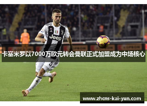 卡塞米罗以7000万欧元转会曼联正式加盟成为中场核心